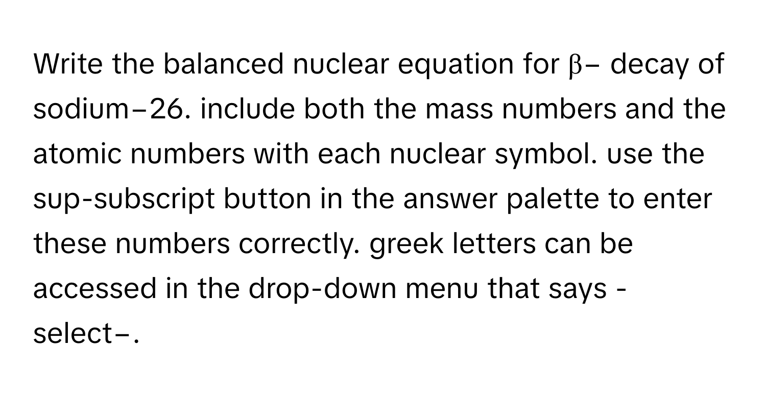 Write the balanced nuclear equation for β− decay of sodium−26. include both the mass numbers and the atomic numbers with each nuclear symbol. use the sup-subscript button in the answer palette to enter these numbers correctly. greek letters can be accessed in the drop-down menu that says -select−.