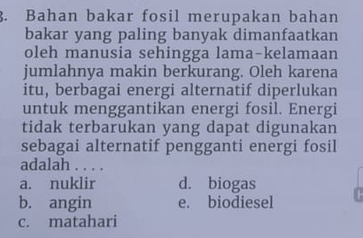 Bahan bakar fosil merupakan bahan
bakar yang paling banyak dimanfaatkan
oleh manusia sehingga lama-kelamaan
jumlahnya makin berkurang. Oleh karena
itu, berbagai energi alternatif diperlukan
untuk menggantikan energi fosil. Energi
tidak terbarukan yang dapat digunakan
sebagai alternatif pengganti energi fosil
adalah . . . .
a. nuklir d. biogas
b. angin e. biodiesel
c. matahari