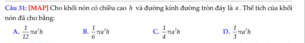 [MAP] Cho khối nón có chiều cao ½ và đường kính đường tròn đáy là 〃 . Thể tích của khối
nón đã cho bằng:
A.  1/12 π a^2h  1/6 π a^2h  1/4 π a^2h  1/3 π a^2h
B.
C.
D.
