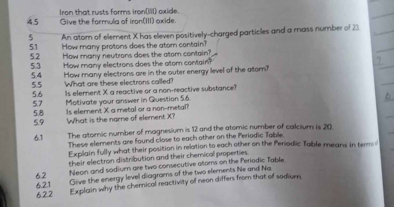 Iron that rusts forms iron(III) oxide. 
4.5 Give the formula of iron(III) oxide. 
5 An atom of element X has eleven positively-charged particles and a mass number of 23
5.1 How many protons does the atom contain? 
5.2 How many neutrons does the atom contain? 
5.3 How many electrons does the atom contain? 
5.4 How many electrons are in the outer energy level of the atom? 
5.5 What are these electrons called? 
5.6 Is element X a reactive or a non-reactive substance? 
5.7 Motivate your answer in Question 5.6. 
5.8 Is element X a metal or a non-metal? 
5.9 What is the name of element X? 
6.1 The atomic number of magnesium is 12 and the atomic number of calcium is 20. 
These elements are found close to each other on the Periodic Table. 
Explain fully what their position in relation to each other on the Periodic Table means in terms o 
their electron distribution and their chemical properties. 
6.2 Neon and sodium are two consecutive atoms on the Periodic Table. 
6.2.1 Give the energy level diagrams of the two elements Ne and Na. 
6.2.2 Explain why the chemical reactivity of neon differs from that of sodium.