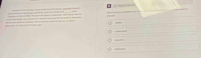Canadian Firsl Nationa visual artist Kent Monkman upended viewers Mark For Beview
expoctations of landscape paintings when he created his
Stapners of Man (2006), the artwork takes a traditional 1868 landscape by Work
Albert fliestadt, but instead of a realistic portrayal of the natural elements, phase? Which cholce completes the txesith the maar rogical one a colse word o
Mookman replaces animals with American political figures, a Lakota
chroniclar and Monkman's after ego lifelike
underrated
fanciful
D offensive