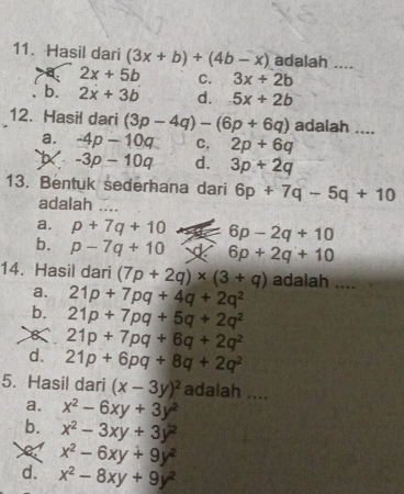 Hasil dari (3x+b)+(4b-x) adalah ....
a 2x+5b C. 3x+2b
b. 2x+3b d. 5x+2b
12. Hasil dari (3p-4q)-(6p+6q) adalah ....
a. -4p-10q C. 2p+6q
-3p-10q d. 3p+2q
13. Bentuk sederhana dari 6p+7q-5q+10
adalah_
a. p+7q+10 6p-2q+10
b. p-7q+10 6p+2q+10
14. Hasil dari (7p+2q)* (3+q) adalah ....
a. 21p+7pq+4q+2q^2
b. 21p+7pq+5q+2q^2
21p+7pq+6q+2q^2
d. 21p+6pq+8q+2q^2
5. Hasil dari (x-3y)^2 adalah ....
a. x^2-6xy+3y^2
b. x^2-3xy+3y^2
X x^2-6xy+9y^2
d. x^2-8xy+9y^2