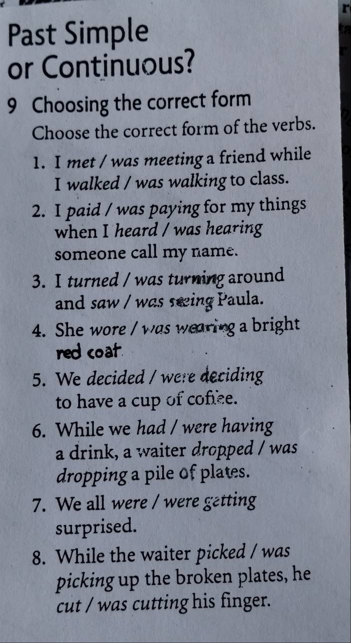 Past Simple 
to 
or Continuous? 
9 Choosing the correct form 
Choose the correct form of the verbs. 
1. I met / was meeting a friend while 
I walked / was walking to class. 
2. I paid / was paying for my things 
when I heard / was hearing 
someone call my name. 
3. I turned / was turning around 
and saw / was seing Paula. 
4. She wore / was wearing a bright 
red coat. 
5. We decided / were deciding 
to have a cup of coffee. 
6. While we had / were having 
a drink, a waiter dropped / was 
dropping a pile of plates. 
7. We all were / were getting 
surprised. 
8. While the waiter picked / was 
picking up the broken plates, he 
cut / was cutting his finger.