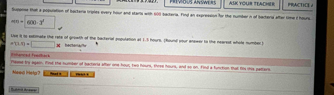 E9 3.7.027 PREVIOUS ANSWERS ASK YOUR TEACHER PRACTICE A 
Suppose that a population of bacteria triples every hour and starts with 600 bacteria. Find an expression for the number n of bacteria after time t hours
n(t)=600· 3^t
Use it to estimate the rate of growth of the bacterial population at 1.5 hours. (Round your answer to the nearest whole number.)
n'(1.5)=□ * bacteria/hr 
Enhanced Feedback 
Please try again. Find the number of bacteria after one hour, two hours, three hours, and so on. Find a function that fits this pattern 
Need Help? Read it Watch N 
Submit Answer