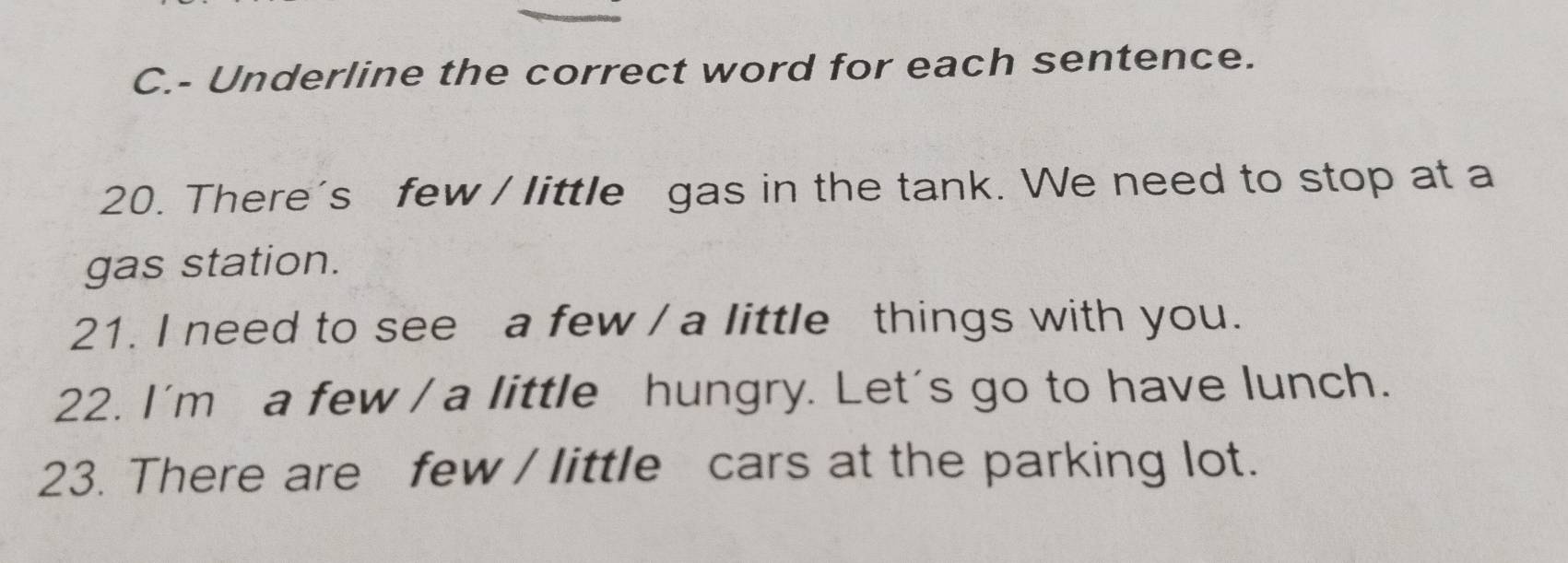 Underline the correct word for each sentence. 
20. There's few / little gas in the tank. We need to stop at a 
gas station. 
21. I need to see a few / a little things with you. 
22. I'm a few / a little hungry. Let's go to have lunch. 
23. There are few / little cars at the parking lot.