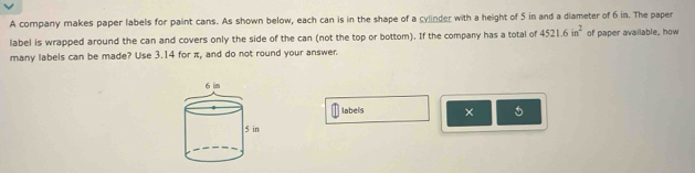 A company makes paper labels for paint cans. As shown below, each can is in the shape of a cylinder with a height of 5 in and a diameter of 6 in. The paper 
label is wrapped around the can and covers only the side of the can (not the top or bottom). If the company has a total of 4521.6in^2 of paper available, how 
many labels can be made? Use 3.14 for π, and do not round your answer. 
labels × 5