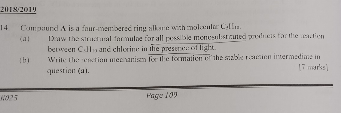 2018/2019 
14. Compound A is a four-membered ring alkane with molecular C_5H_10. 
(a) Draw the structural formulae for all possible monosubstituted products for the reaction 
between C_5H_10 and chlorine in the presence of light. 
(b ) Write the reaction mechanism for the formation of the stable reaction intermediate in 
question (a). 
[7 marks] 
K025 Page 109