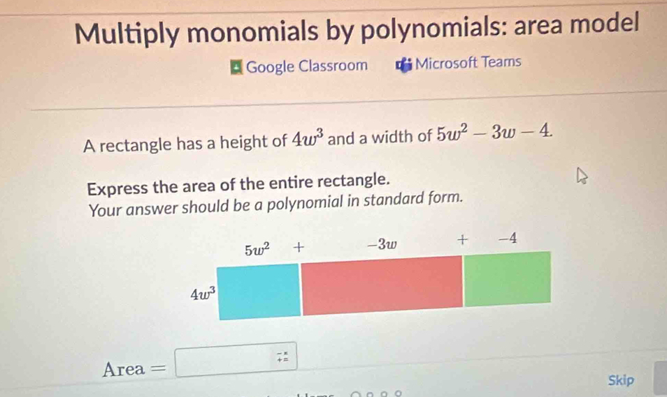 Multiply monomials by polynomials: area model
Google Classroom Microsoft Teams
A rectangle has a height of 4w^3 and a width of 5w^2-3w-4.
Express the area of the entire rectangle.
Your answer should be a polynomial in standard form.
Area =□ beginarrayr -x= ^- (-x)/2 
Skip