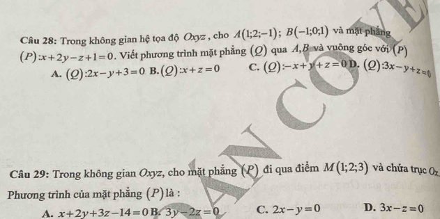 Trong không gian hệ tọa độ Oxyz , cho A(1;2;-1); B(-1;0;1) và mặt phẳng
(P):x+2y-z+1=0. Viết phương trình mặt phẳng (Q) qua A,B. và vuông góc với (P)
A. (Q):2x-y+3=0 B. (Q):x+z=0 C. (Q):-x+y+z=0D. (2) 3x-y+z=0
Câu 29: Trong không gian Oxyz, cho mặt phẳng (P) đi qua điểm M(1;2;3) và chứa trục Ox
Phương trình của mặt phẳng (P) là :
A. x+2y+3z-14=0 B. 3y-2z=0 C. 2x-y=0 D. 3x-z=0