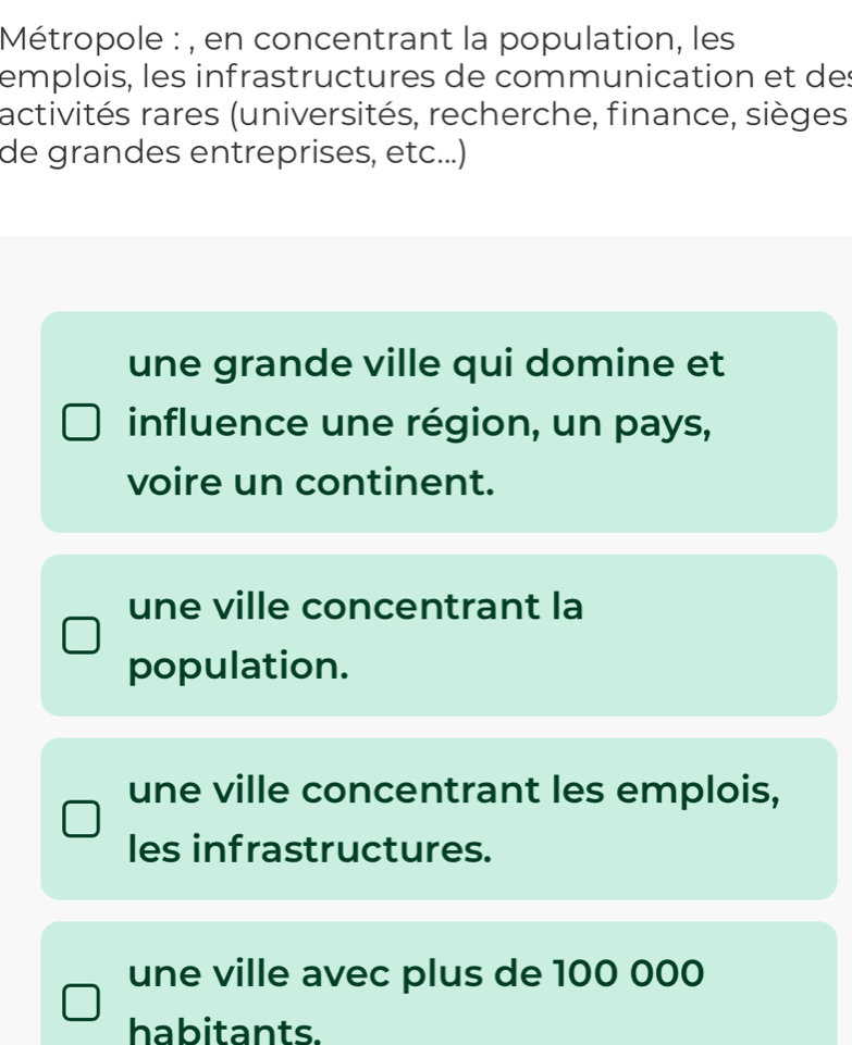 Métropole : , en concentrant la population, les
emplois, les infrastructures de communication et des
activités rares (universités, recherche, finance, sièges
de grandes entreprises, etc...)
une grande ville qui domine et
influence une région, un pays,
voire un continent.
une ville concentrant la
population.
une ville concentrant les emplois,
les infrastructures.
une ville avec plus de 100 000
habitants.