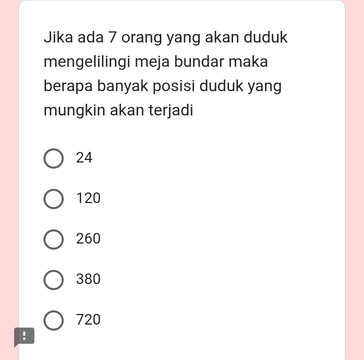 Jika ada 7 orang yang akan duduk
mengelilingi meja bundar maka
berapa banyak posisi duduk yang
mungkin akan terjadi
24
120
260
380
720!