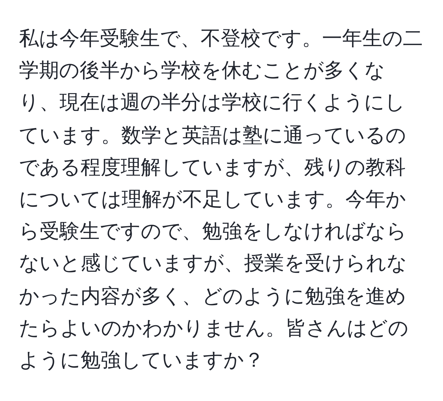 私は今年受験生で、不登校です。一年生の二学期の後半から学校を休むことが多くなり、現在は週の半分は学校に行くようにしています。数学と英語は塾に通っているのである程度理解していますが、残りの教科については理解が不足しています。今年から受験生ですので、勉強をしなければならないと感じていますが、授業を受けられなかった内容が多く、どのように勉強を進めたらよいのかわかりません。皆さんはどのように勉強していますか？