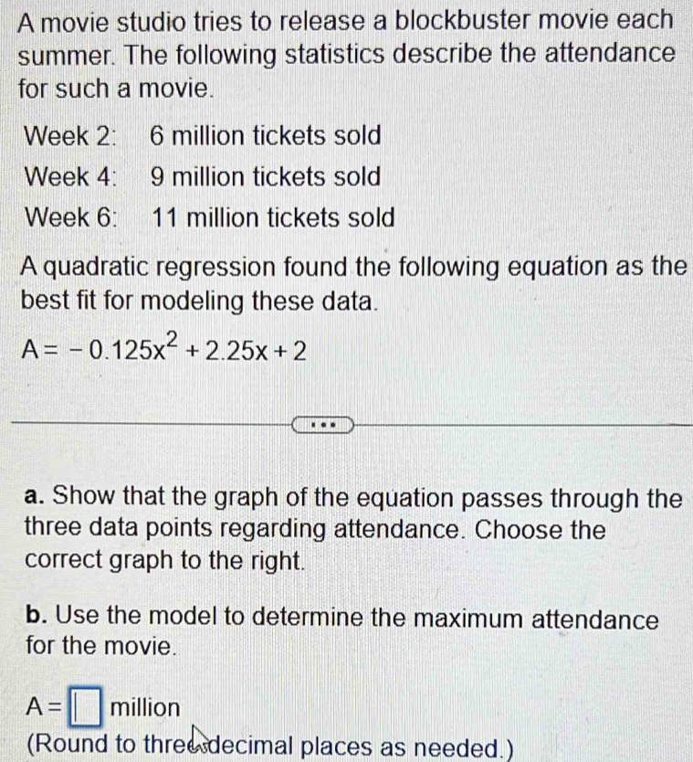 A movie studio tries to release a blockbuster movie each 
summer. The following statistics describe the attendance 
for such a movie.
Week 2 : 6 million tickets sold
Week 4: 9 million tickets sold
Week 6: 11 million tickets sold 
A quadratic regression found the following equation as the 
best fit for modeling these data.
A=-0.125x^2+2.25x+2
a. Show that the graph of the equation passes through the 
three data points regarding attendance. Choose the 
correct graph to the right. 
b. Use the model to determine the maximum attendance 
for the movie.
A=□ million
(Round to three decimal places as needed.)