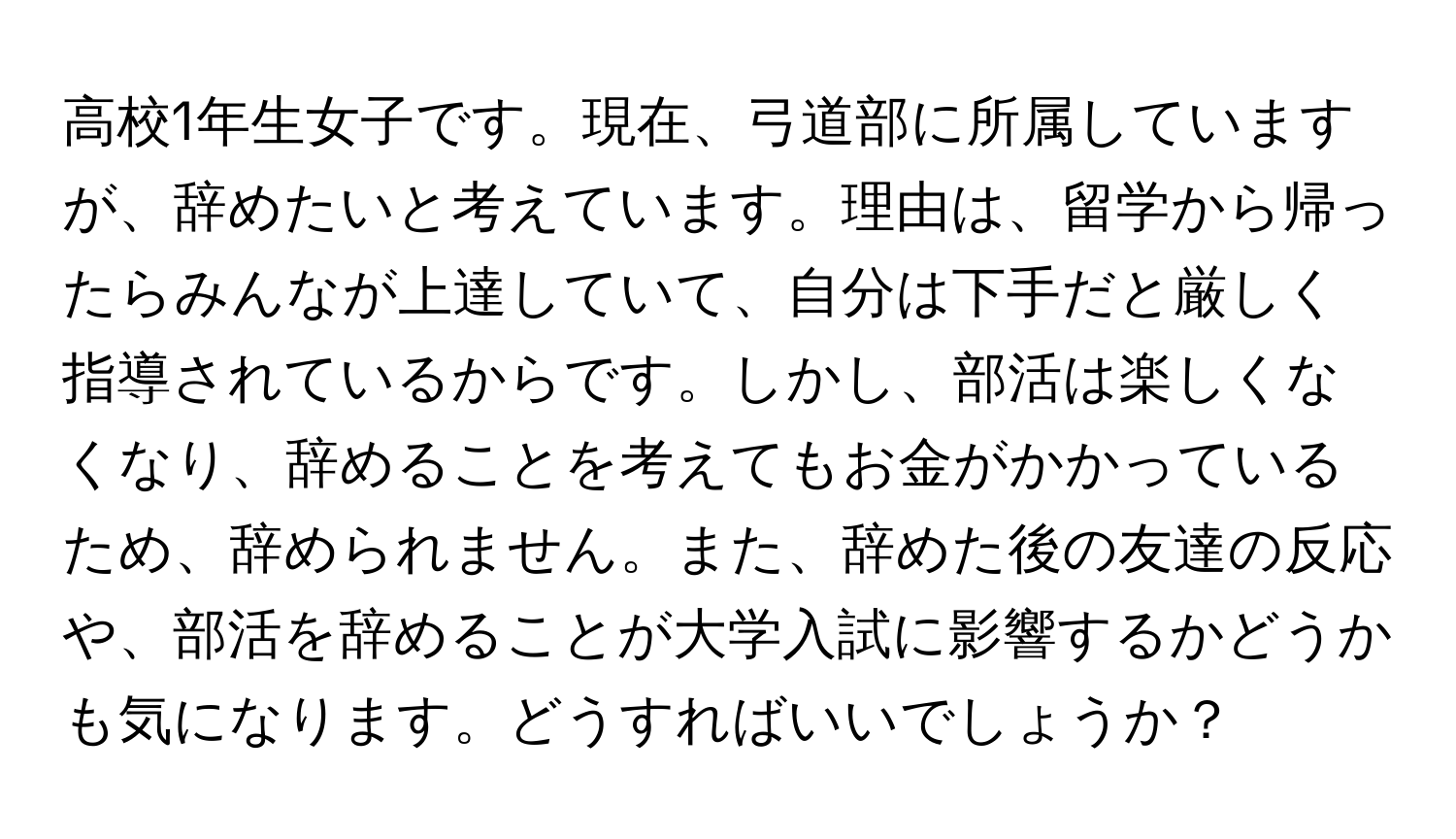 高校1年生女子です。現在、弓道部に所属していますが、辞めたいと考えています。理由は、留学から帰ったらみんなが上達していて、自分は下手だと厳しく指導されているからです。しかし、部活は楽しくなくなり、辞めることを考えてもお金がかかっているため、辞められません。また、辞めた後の友達の反応や、部活を辞めることが大学入試に影響するかどうかも気になります。どうすればいいでしょうか？