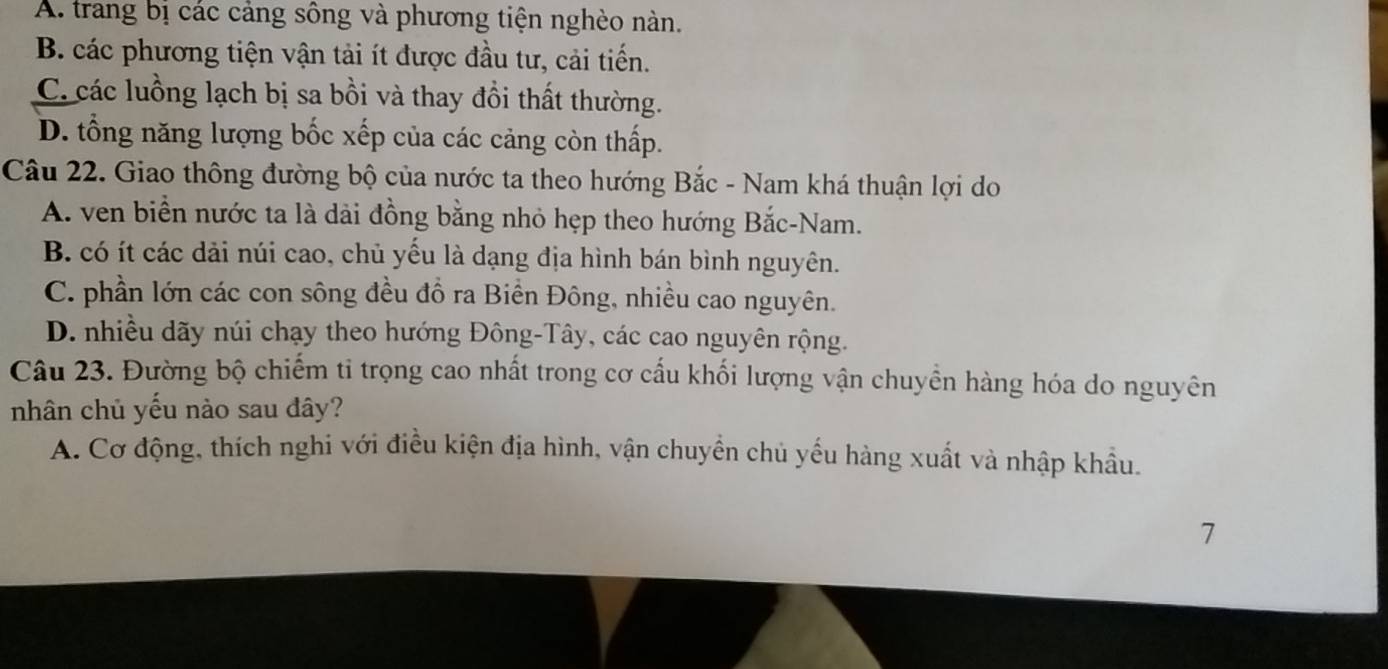 A. trang bị các cảng sông và phương tiện nghèo nàn.
B. các phương tiện vận tải ít được đầu tư, cải tiến.
C. các luồng lạch bị sa bồi và thay đổi thất thường.
D. tổng năng lượng bốc xếp của các cảng còn thấp.
Câu 22. Giao thông đường bộ của nước ta theo hướng Bắc - Nam khá thuận lợi do
A. ven biển nước ta là dài đồng bằng nhỏ hẹp theo hướng Bắc-Nam.
B. có ít các dải núi cao, chủ yếu là dạng địa hình bán bình nguyên.
C. phần lớn các con sông đều đồ ra Biền Đông, nhiều cao nguyên.
D. nhiều dãy núi chạy theo hướng Đông-Tây, các cao nguyên rộng.
Câu 23. Đường bộ chiếm tỉ trọng cao nhất trong cơ cấu khối lượng vận chuyển hàng hóa do nguyên
nhân chủ yếu nào sau đây?
A. Cơ động, thích nghi với điều kiện địa hình, vận chuyền chủ yếu hàng xuất và nhập khẩu.
7