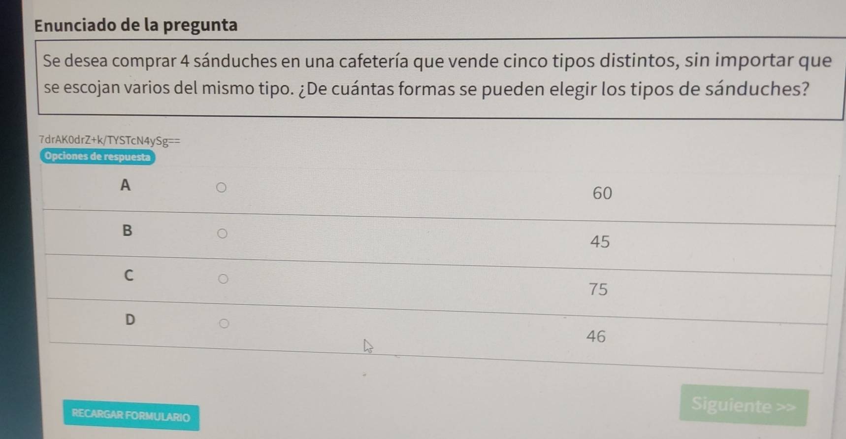 Enunciado de la pregunta 
Se desea comprar 4 sánduches en una cafetería que vende cinco tipos distintos, sin importar que 
se escojan varios del mismo tipo. ¿De cuántas formas se pueden elegir los tipos de sánduches? 
7drAK0drZ+k/TYSTcN4y! Sg= 
RECARGAR FORMULARIO 
Siguiente >>