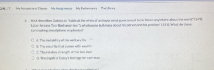 ONLIT My Account and Classes My Assignments My Performance The Library
3. Nick describes Gatsby as "liable at the whim of an impersonal government to be blown anywhere about the world" (149).
Later, he says Tom Buchanan has "a wholesome bulkiness about his person and his position" (151). What do these
contrasting descriptions emphasize?
A. The instability of the military life
B. The security that comes with wealth
C. The relative strength of the two men
D. The depth of Daisy's feelings for each man