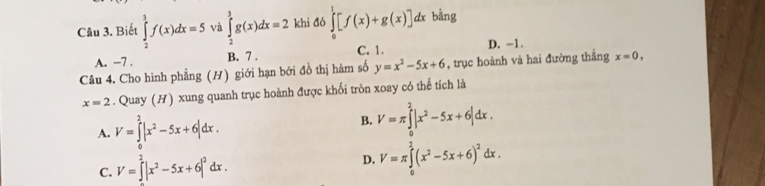 Biết ∈tlimits _2^(3f(x)dx=5 và ∈tlimits _2^3g(x)dx=2 khi đó ∈tlimits _0^1[f(x)+g(x)]dx bằng
C. 1. D. -1.
A. −7. B. 7.
Câu 4. Cho hình phẳng (H) giới hạn bởi đồ thị hàm số y=x^2)-5x+6 , trục hoành và hai đường thắng x=0,
x=2. Quay (H) xung quanh trục hoành được khối tròn xoay có thể tích là
A. V=∈tlimits _0^(2|x^2)-5x+6|dx.
B. V=π ∈tlimits _0^(2|x^2)-5x+6|dx.
C. V=∈tlimits _^2|x^2-5x+6|^2dx.
D. V=π ∈tlimits _0^(2(x^2)-5x+6)^2dx.