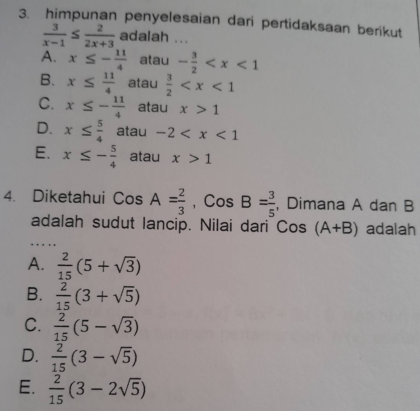 himpunan penyelesaian dari pertidaksaan berikut
 3/x-1 ≤  2/2x+3  adalah ...
A. x≤ - 11/4  atau - 3/2 
B. x≤  11/4  atau  3/2 
C. x≤ - 11/4  atau x>1
D. x≤  5/4  atau -2
E. x≤ - 5/4  atau x>1
4. Diketahui CosA= 2/3 , CosB= 3/5  , Dimana A dan B
adalah sudut lancip. Nilai dari Cos(A+B) adalah
A.  2/15 (5+sqrt(3))
B.  2/15 (3+sqrt(5))
C.  2/15 (5-sqrt(3))
D.  2/15 (3-sqrt(5))
E.  2/15 (3-2sqrt(5))