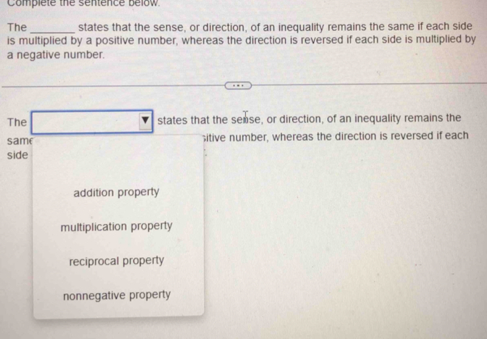 Complete the sentence below
The_ states that the sense, or direction, of an inequality remains the same if each side
is multiplied by a positive number, whereas the direction is reversed if each side is multiplied by
a negative number.
The states that the semse, or direction, of an inequality remains the
same itive number, whereas the direction is reversed if each
side
addition property
multiplication property
reciprocal property
nonnegative property