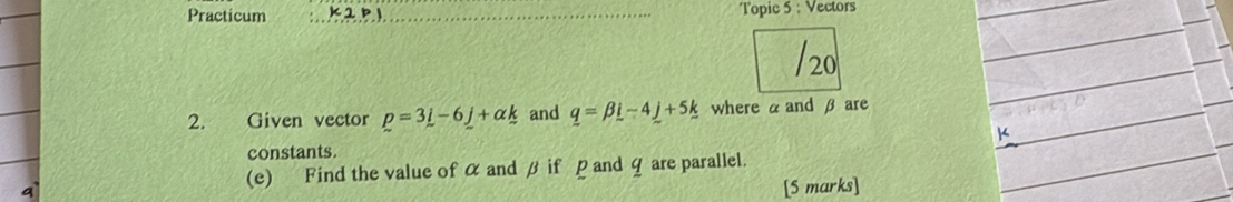 Practicum _K2p1_ Topic 5 : Vectors 
/20 
2. Given vector p=3i-6j+alpha k and q=beta i-4_ j+5k where α and β are 
constants. 
(e) Find the value of α and β if ρ and q are parallel. 
a 
[5 marks]