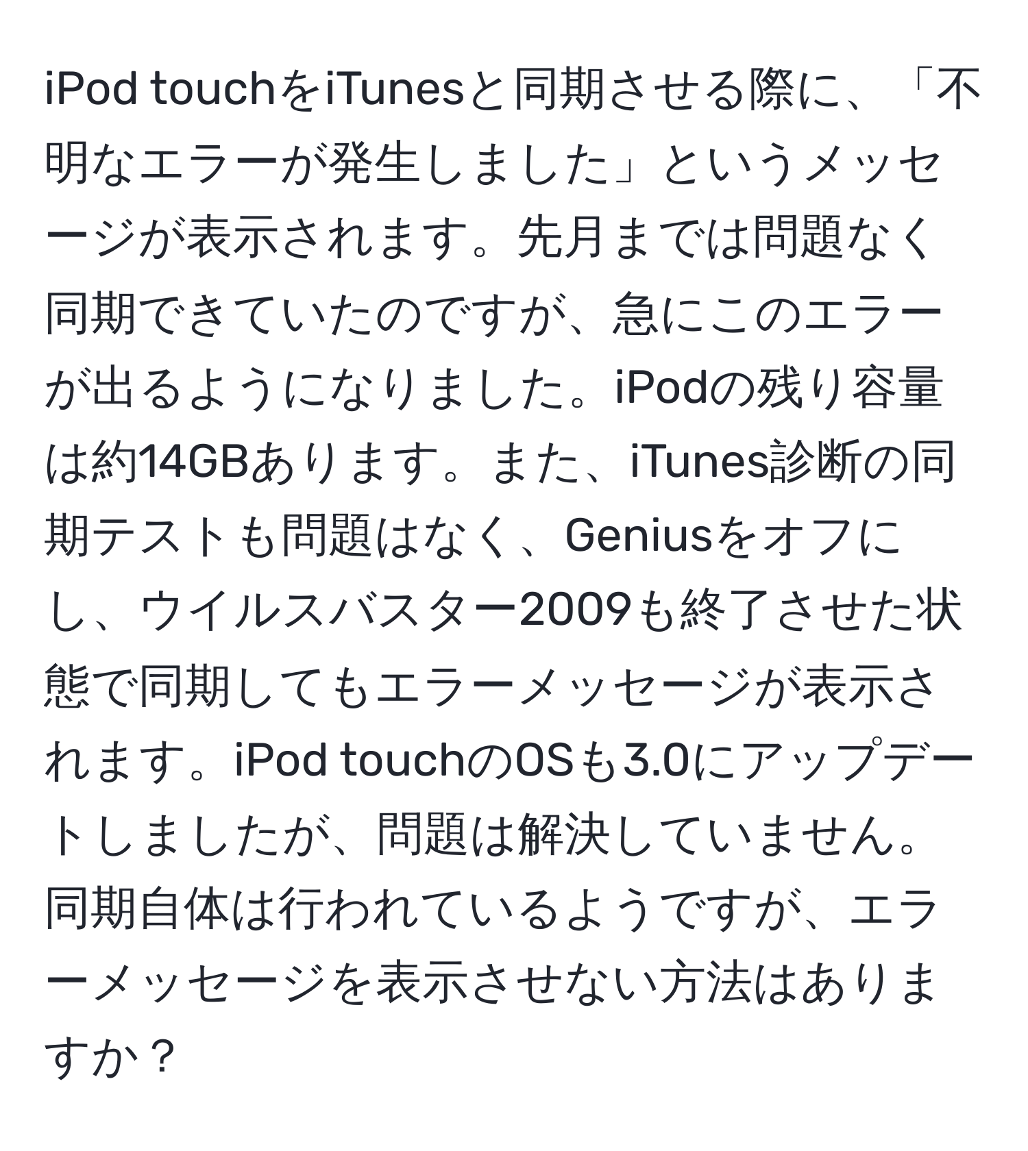 iPod touchをiTunesと同期させる際に、「不明なエラーが発生しました」というメッセージが表示されます。先月までは問題なく同期できていたのですが、急にこのエラーが出るようになりました。iPodの残り容量は約14GBあります。また、iTunes診断の同期テストも問題はなく、Geniusをオフにし、ウイルスバスター2009も終了させた状態で同期してもエラーメッセージが表示されます。iPod touchのOSも3.0にアップデートしましたが、問題は解決していません。同期自体は行われているようですが、エラーメッセージを表示させない方法はありますか？