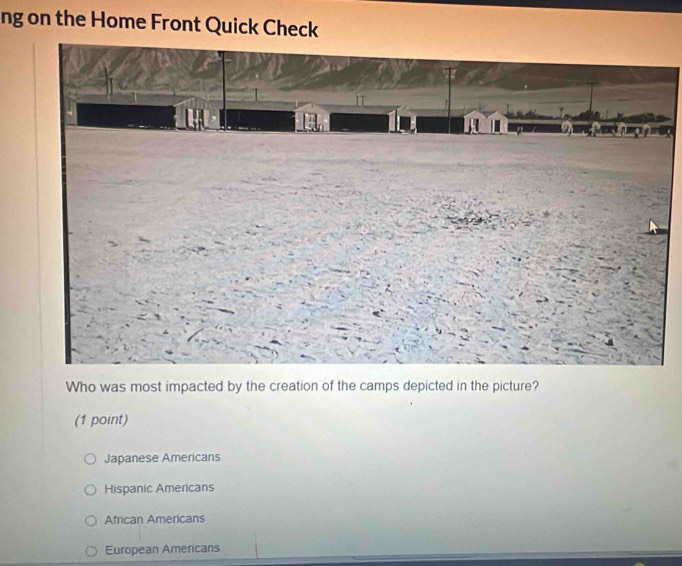 ng on the Home Front Quick Check
Who was most impacted by the creation of the camps depicted in the picture?
(1 point)
Japanese Americans
Hispanic Americans
African Americans
European Americans