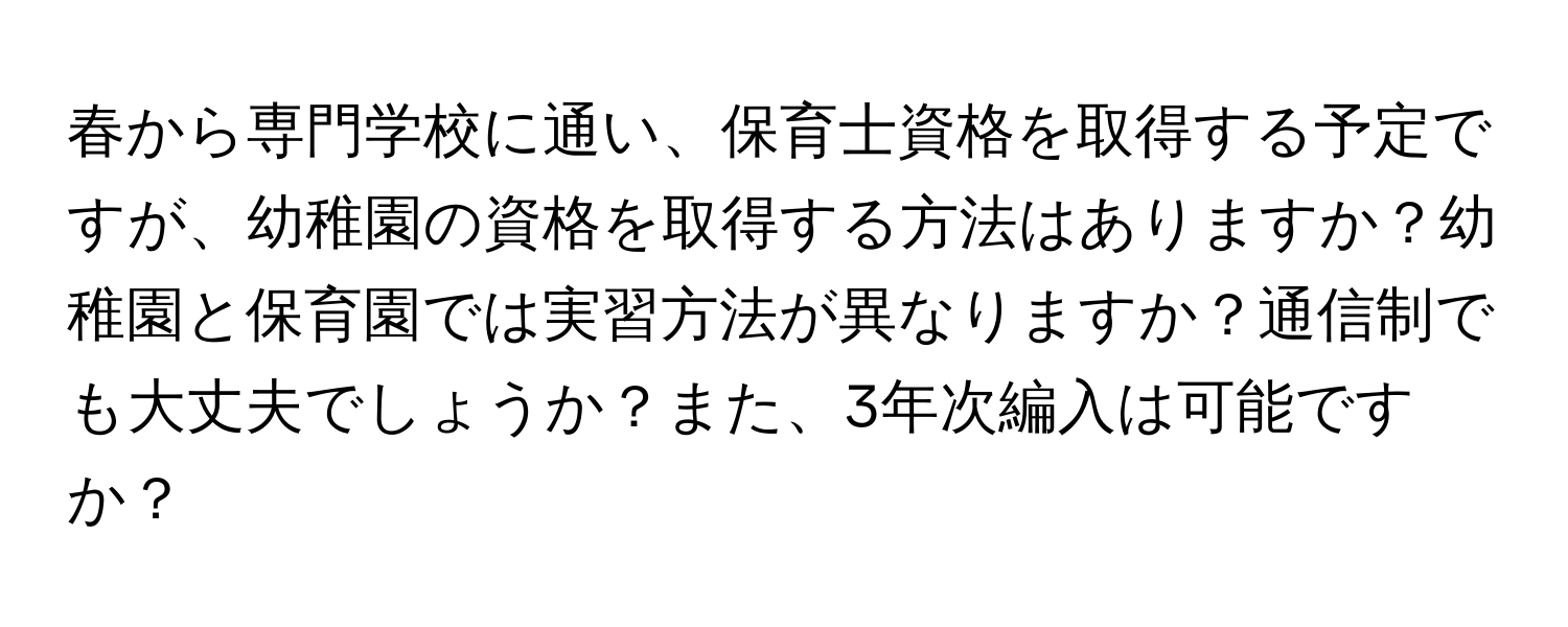 春から専門学校に通い、保育士資格を取得する予定ですが、幼稚園の資格を取得する方法はありますか？幼稚園と保育園では実習方法が異なりますか？通信制でも大丈夫でしょうか？また、3年次編入は可能ですか？