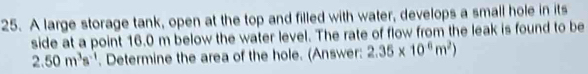 A large storage tank, open at the top and filled with water, develops a small hole in its 
side at a point 16.0 m below the water level. The rate of flow from the leak is found to be
2.50m^3s^(-1). Determine the area of the hole. (Answer: 2.35* 10^6m^2)