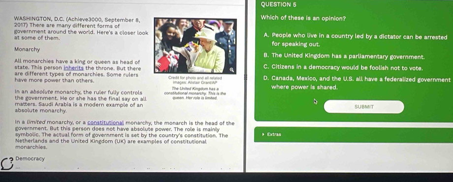 WASHINGTON, D.C. (Achieve3000, September 8.
Which of these is an opinion?
2017) There are many different forms of
government around the world. Here's a closer lookA. People who live in a country led by a dictator can be arrested
at some of them.for speaking out.
MonarchyB. The United Kingdom has a parliamentary government.
All monarchies have a king or queen as head of
state. This person inherits the throne. But thereC. Citizens in a democracy would be foolish not to vote.
are different types of monarchies. Some rulers
have more power than others. Credit for photo and all related images: Alistair Grant/AP D. Canada, Mexico, and the U.S. all have a federalized government
The United Kingdom has a where power is shared.
in an absolute monarchy, the ruler fully controls constitutional monarchy. This is the
the government. He or she has the final say on all queen. Her role is limited.
matters. Saudi Arabia is a modern example of an SUBMIT
absolute monarchy.
In a limited monarchy, or a constitutional monarchy, the monarch is the head of the
government. But this person does not have absolute power. The role is mainly
symbolic. The actual form of government is set by the country's constitution. The Extras
Netherlands and the United Kingdom (UK) are examples of constitutional
monarchies.
C Democracy