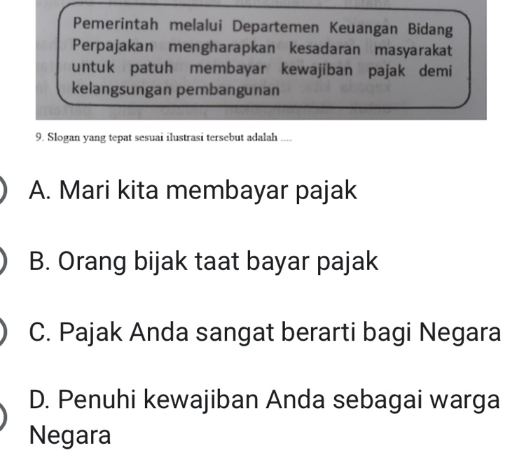 Pemerintah melalui Departemen Keuangan Bidang
Perpajakan mengharapkan kesadaran masyarakat
untuk patuh membayar kewajiban pajak demi
kelangsungan pembangunan
9. Slogan yang tepat sesuai ilustrasi tersebut adalah ....
A. Mari kita membayar pajak
B. Orang bijak taat bayar pajak
C. Pajak Anda sangat berarti bagi Negara
D. Penuhi kewajiban Anda sebagai warga
Negara