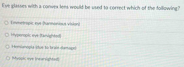 Eye glasses with a convex lens would be used to correct which of the following?
Emmetropic eye (harmonious vision)
Hyperopic eye (farsighted)
Hemianopia (due to brain damage)
Myopic eye (nearsighted)