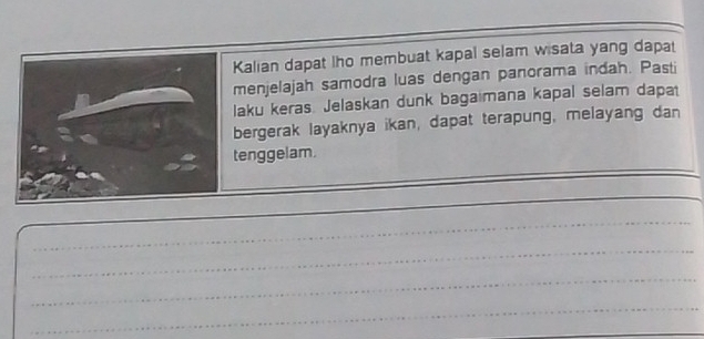 Kalian dapat lho membuat kapal selam wisata yang dapat 
menjelajah samodra luas dengan panorama indah. Pasti 
laku keras. Jelaskan dunk bagaimana kapal selam dapat 
bergerak layaknya ikan, dapat terapung, melayang dan 
_ 
tenggelam. 
_ 
_ 
_ 
_ 
_ 
_