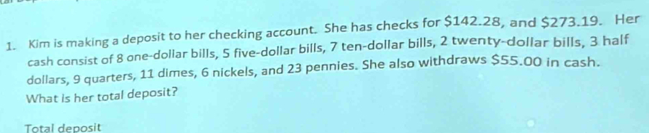 Kim is making a deposit to her checking account. She has checks for $142.28, and $273.19. Her 
cash consist of 8 one-dollar bills, 5 five-dollar bills, 7 ten-dollar bills, 2 twenty-dollar bills, 3 half
dollars, 9 quarters, 11 dimes, 6 nickels, and 23 pennies. She also withdraws $55.00 in cash. 
What is her total deposit? 
Total deposit