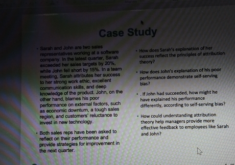 Case Study 
Sarah and John are two sales 
representatives working at a software How does Sarah's explanation of her 
company. In the latest quarter, Sarah success reflect the principles of attribution 
exceeded her sales targets by 20%. theory? 
while John fell short by 15%. In a team How does John's explanation of his poor 
meeting, Sarah attributes her success performance demonstrate seif-serving 
to her strong work ethic, excellent 
communication skills, and deep bias? 
knowledge of the product. John, on the . If John had succeeded, how might he 
other hand, blames his poor have explained his performance 
performance on external factors, such differently, according to self-serving bias? 
as economic downturn, a tough sales 
region, and customers' reluctance to How could understanding attribution 
invest in new technology. theory help managers provide more 
Both sales reps have been asked to and John? effective feedback to employees like Sarah 
reflect on their performance and 
provide strategies for improvement in 
the next quarter.