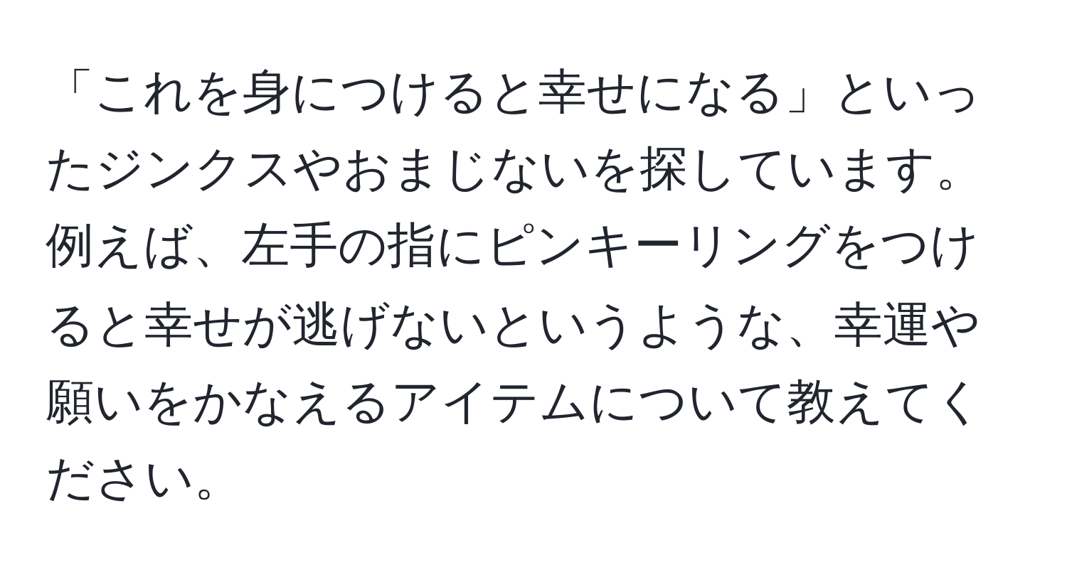 「これを身につけると幸せになる」といったジンクスやおまじないを探しています。例えば、左手の指にピンキーリングをつけると幸せが逃げないというような、幸運や願いをかなえるアイテムについて教えてください。