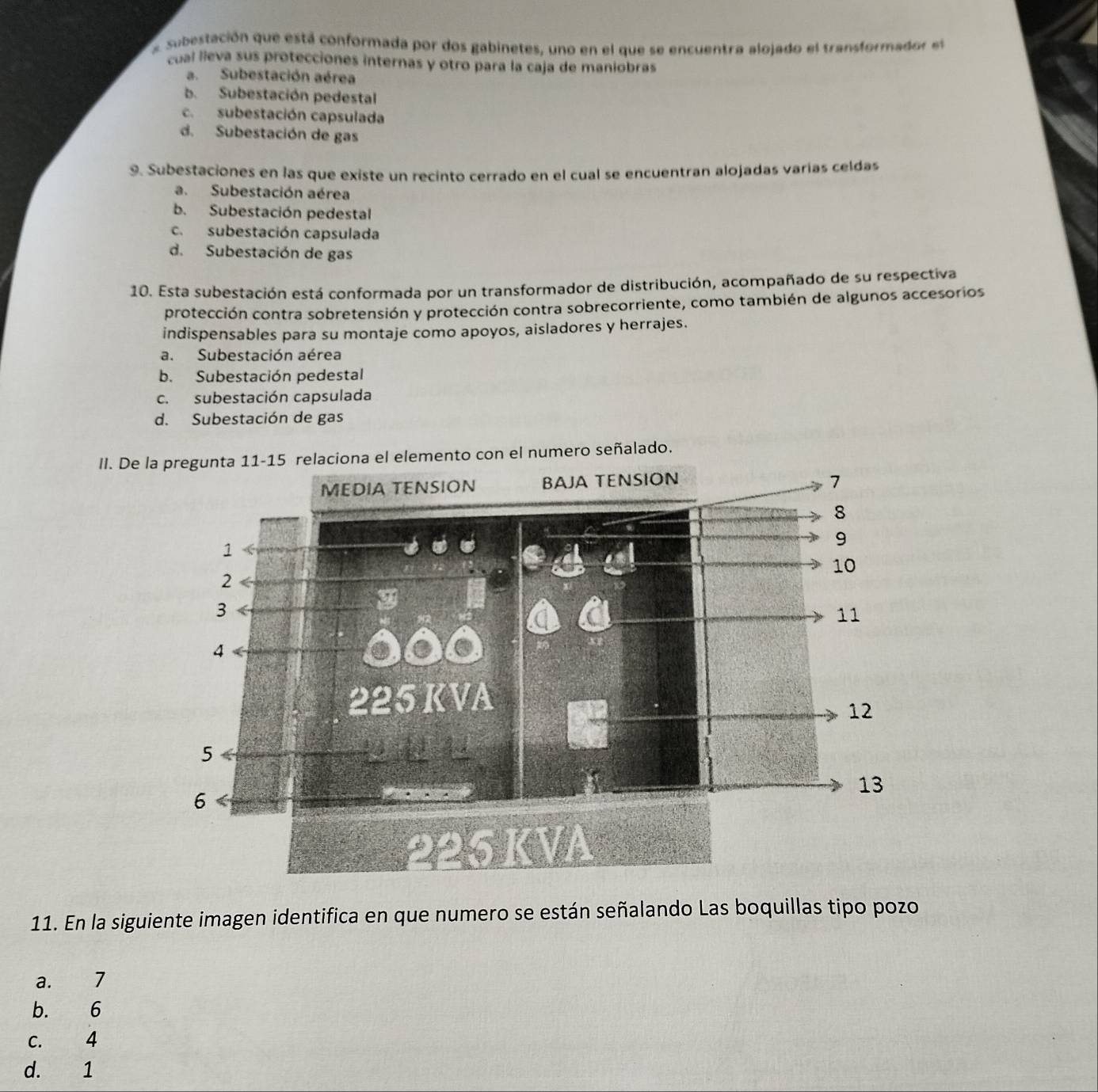 asubestación que está conformada por dos gabinetes, uno en el que se encuentra alojado el transformador el
cual lieva sus protecciones internas y otro para la caja de maniobras
a. Subestación aérea
b. Subestación pedestal
c. subestación capsulada
d. Subestación de gas
9. Subestaciones en las que existe un recinto cerrado en el cual se encuentran alojadas varías celdas
a. Subestación aérea
b. Subestación pedestal
c. subestación capsulada
d. Subestación de gas
10. Esta subestación está conformada por un transformador de distribución, acompañado de su respectiva
protección contra sobretensión y protección contra sobrecorriente, como también de algunos accesorios
indispensables para su montaje como apoyos, aisladores y herrajes.
a. Subestación aérea
b. Subestación pedestal
c. subestación capsulada
d. Subestación de gas
II. Deseñalado.
11. En la siguiente imagen identifica en que numero se están señalando Las boquillas tipo pozo
a. 7
b. 6
C. 4
d. 1