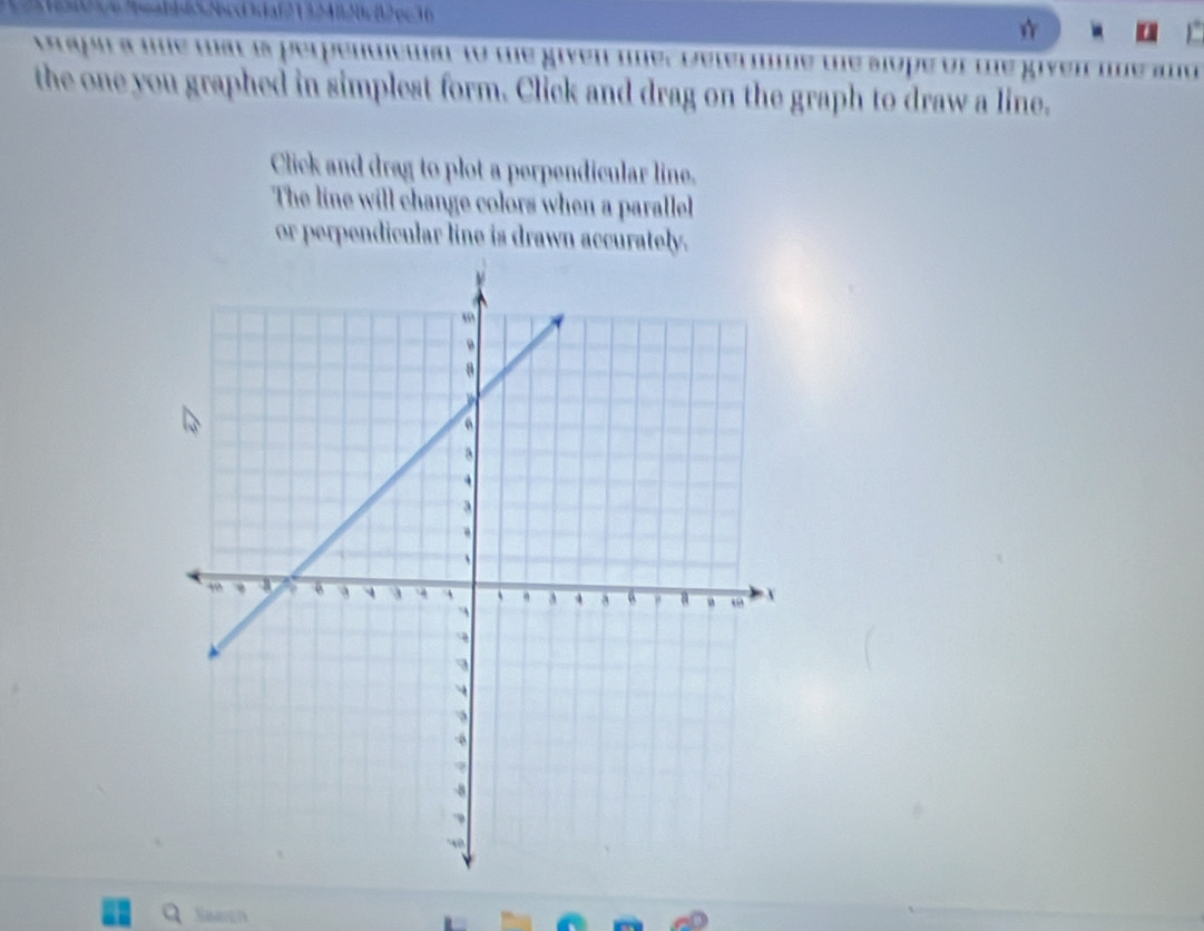 0cB2φc36 
Braph a me wat is perpenwema to te given me. Determme te slope of te given lie and 
the one you graphed in simplest form. Click and drag on the graph to draw a line. 
Click and drag to plot a perpendicular line. 
The line will change colors when a parallel 
or perpendicular line is drawn accurately. 
Saarch