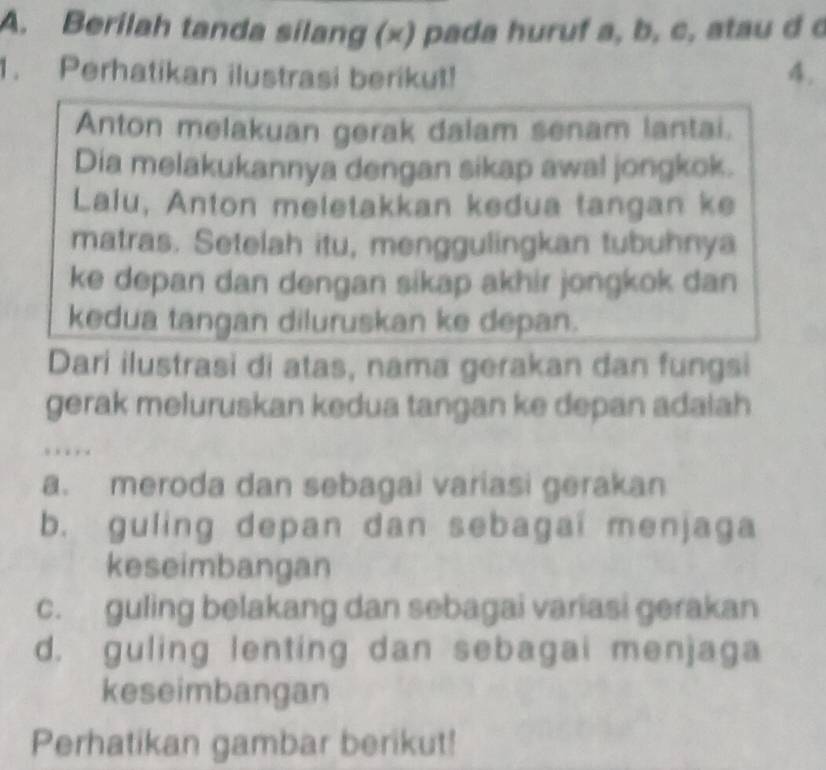 Berilah tanda silang (x) pada huruf a, b, c, atau d c
1. Perhatikan ilustrasi berikut! 4.
Anton melakuan gerak dalam senam lantai.
Dia melakukannya dengan sikap awal jongkok.
Laiu, Anton meletakkan kedua tangan ke
matras. Setelah itu, menggulingkan tubuhnya
ke depan dan dengan sikap akhir jongkok dan
kedua tangan diluruskan ke depan.
Dari ilustrasi di atas, nama gerakan dan fungsi
gerak meluruskan kedua tangan ke depan adaiah
…
a. meroda dan sebagai variasi gerakan
b. guling depan dan sebagai menjaga
keseimbangan
c. guling belakang dan sebagai variasi gerakan
d. guling lenting dan sebagai menjaga
keseimbangan
Perhatikan gambar berikut!