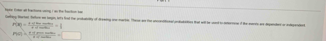 Note: Enter all fractions using / as the fraction bar. 
Getting Started. Before we begin, let's find the probability of drawing one marble. These are the unconditional probobilities that will be used to defermine if the events are dependent or independent
P(H)= mu ofliwemartine/aofmortine = 1/3 
P(G)= eofpossmastins/eofmostins =□