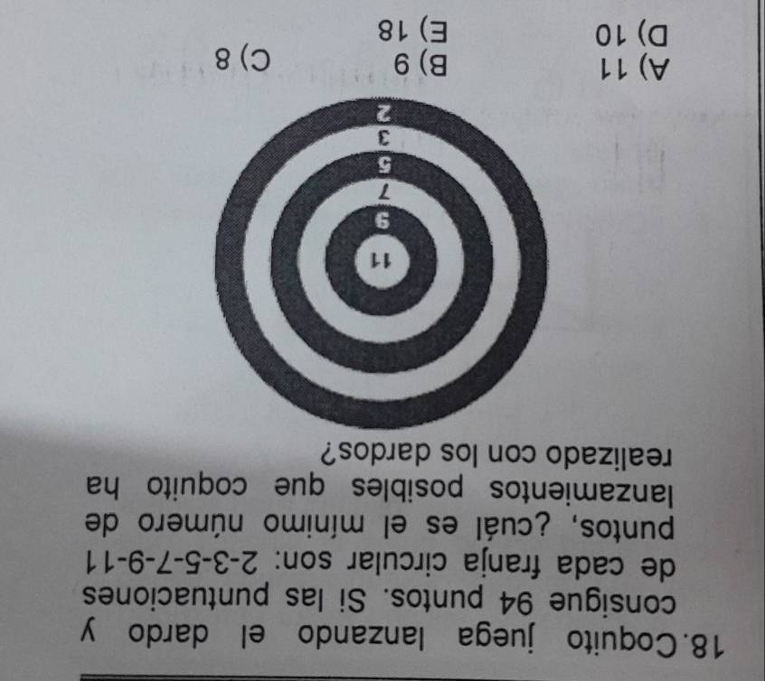 Coquito juega lanzando el dardo y
consigue 94 puntos. Si las puntuaciones
de cada franja circular son: 2 -3 -5 -7 -9 -11
puntos, ¿cuál es el mínimo número de
lanzamientos posibles que coquito ha
realizado con los dardos?
A) 11 B) 9 C) 8
D) 10 E) 18