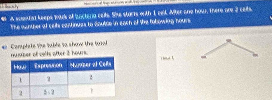 Ready Nuetical Ingressns with inglunant - 
A scientist keeps track of bacteria cells. She starts with 1 cell. After one hour, there are 2 cells. 
The number of cells continues to double in each of the following hours. 
Complete the table to show the total 
number of cells after 2 hours. 
i our 1