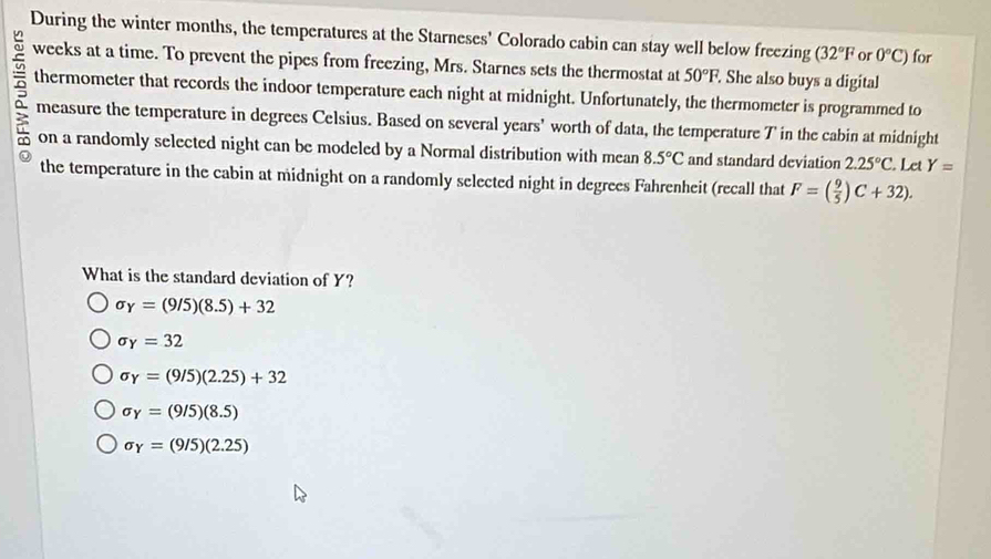 During the winter months, the temperatures at the Starneses' Colorado cabin can stay well below freezing (32°F or 0°C) for
a weeks at a time. To prevent the pipes from freezing, Mrs. Starnes sets the thermostat at 50°F. She also buys a digital
thermometer that records the indoor temperature each night at midnight. Unfortunately, the thermometer is programmed to
measure the temperature in degrees Celsius. Based on several years ' worth of data, the temperature T' in the cabin at midnight
on a randomly selected night can be modeled by a Normal distribution with mean 8.5°C and standard deviation 2.25°C Let Y=
the temperature in the cabin at midnight on a randomly selected night in degrees Fahrenheit (recall that F=( 9/5 )C+32). 
What is the standard deviation of Y?
sigma _Y=(9/5)(8.5)+32
sigma _Y=32
sigma _Y=(9/5)(2.25)+32
sigma _Y=(9/5)(8.5)
sigma _Y=(9/5)(2.25)