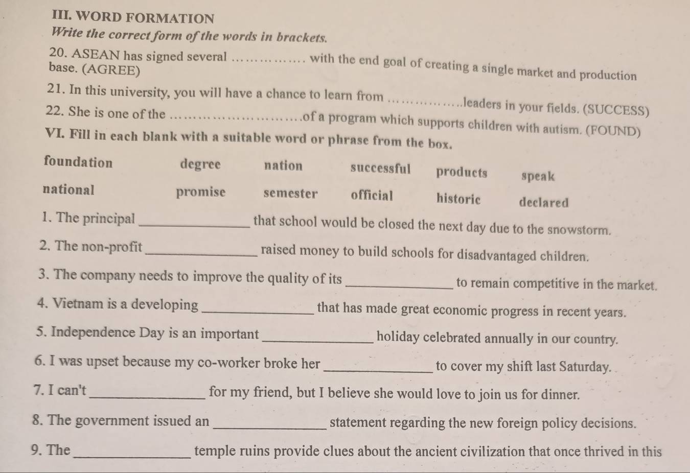 WORD FORMATION
Write the correct form of the words in brackets.
20. ASEAN has signed several_
with the end goal of creating a single market and production
base. (AGREE)
21. In this university, you will have a chance to learn from _leaders in your fields. (SUCCESS)
22. She is one of the_
of a program which supports children with autism. (FOUND)
VI. Fill in each blank with a suitable word or phrase from the box.
foundation degree nation successful products speak
national promise semester official historic declared
1. The principal _that school would be closed the next day due to the snowstorm.
2. The non-profit _raised money to build schools for disadvantaged children.
3. The company needs to improve the quality of its _to remain competitive in the market.
4. Vietnam is a developing _that has made great economic progress in recent years.
5. Independence Day is an important_ holiday celebrated annually in our country.
6. I was upset because my co-worker broke her_ to cover my shift last Saturday.
7. I can't_ for my friend, but I believe she would love to join us for dinner.
8. The government issued an _statement regarding the new foreign policy decisions.
9. The_ temple ruins provide clues about the ancient civilization that once thrived in this