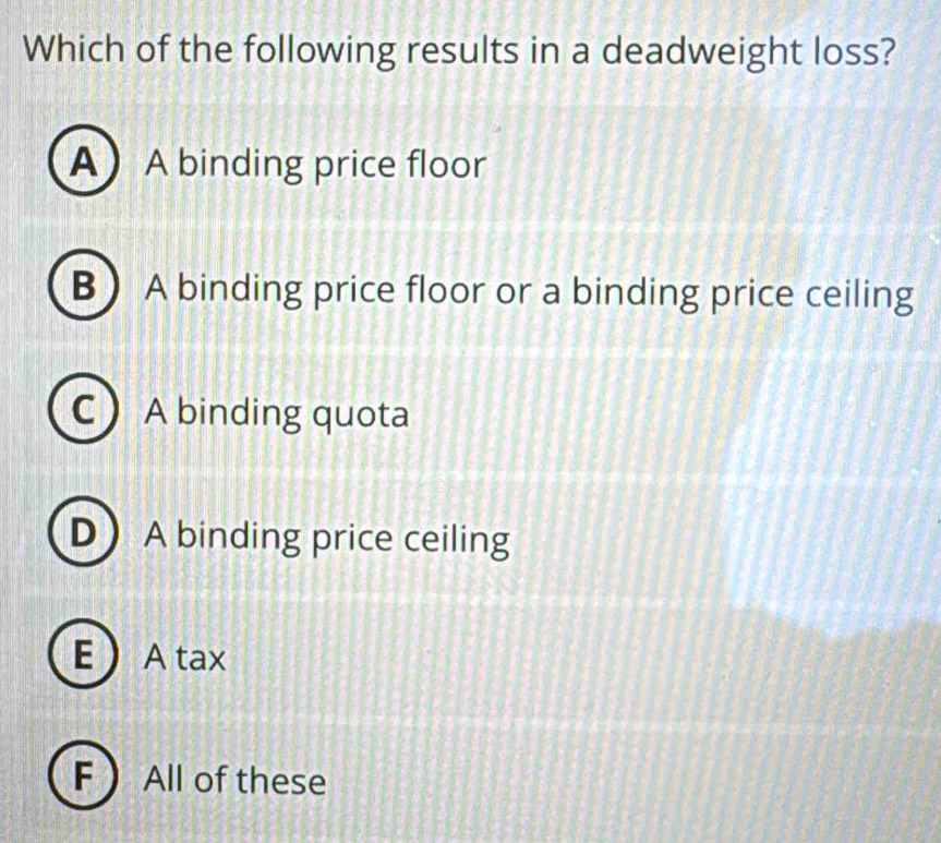 Which of the following results in a deadweight loss?
A A binding price floor
B A binding price floor or a binding price ceiling
C ) A binding quota
D A binding price ceiling
E  A tax
F  All of these