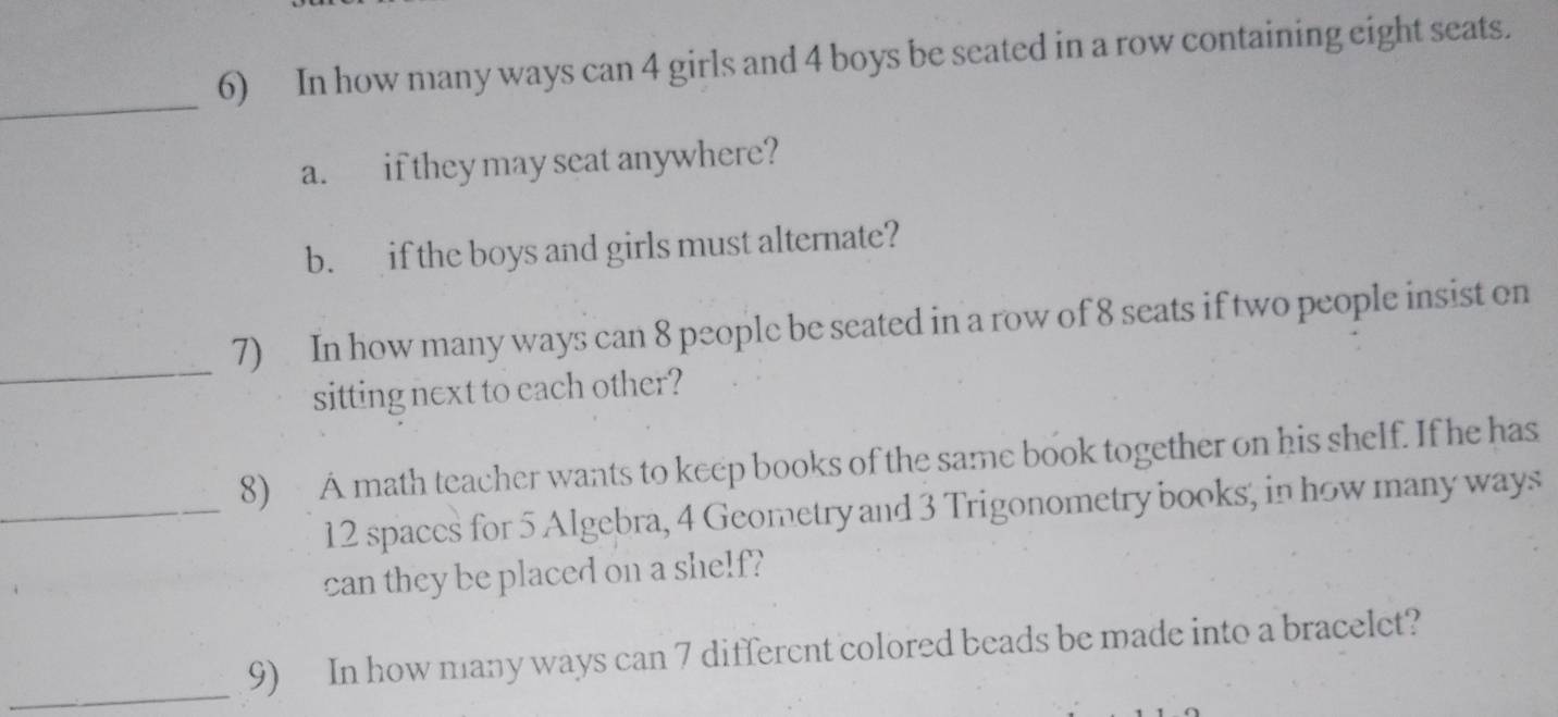 In how many ways can 4 girls and 4 boys be seated in a row containing eight seats. 
_ 
a. if they may seat anywhere? 
b. if the boys and girls must alternate? 
_ 
7) In how many ways can 8 people be seated in a row of 8 seats if two people insist on 
sitting next to each other? 
8) A math teacher wants to keep books of the same book together on his shelf. If he has 
_ 12 spaces for 5 Algebra, 4 Geometry and 3 Trigonometry books, in how many ways 
can they be placed on a shelf? 
_ 
9) In how many ways can 7 differcnt colored beads be made into a bracelet?