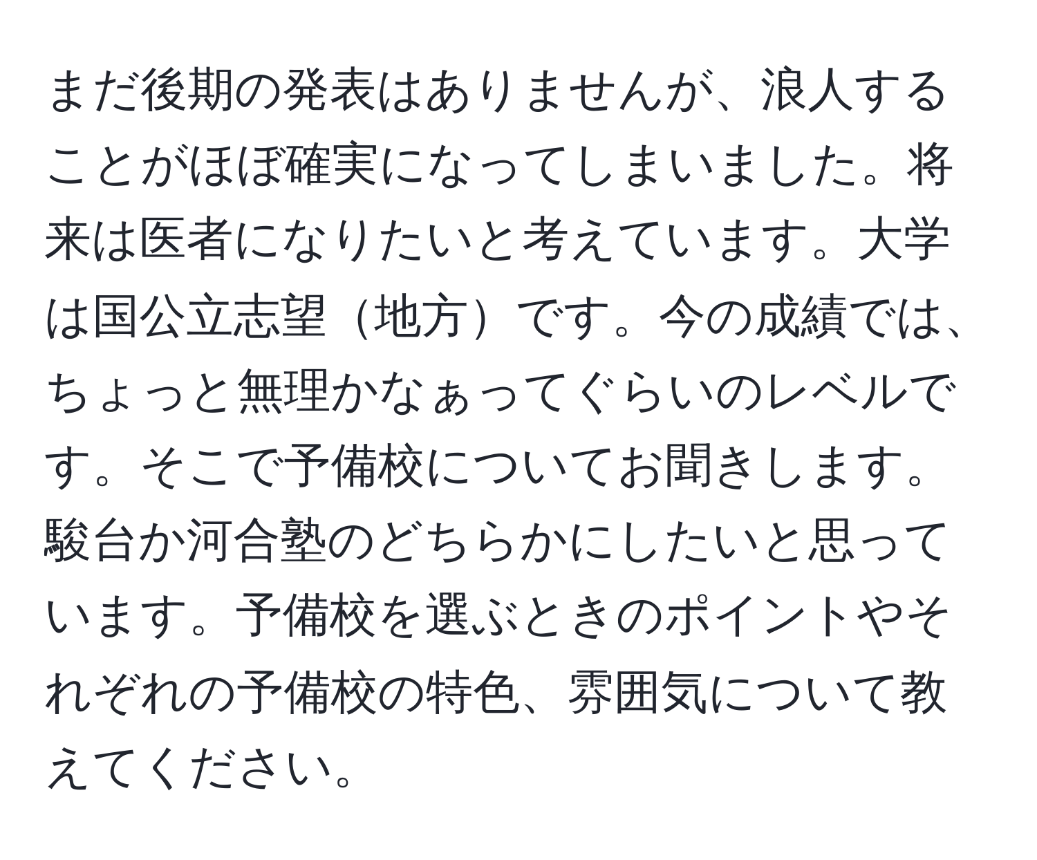 まだ後期の発表はありませんが、浪人することがほぼ確実になってしまいました。将来は医者になりたいと考えています。大学は国公立志望地方です。今の成績では、ちょっと無理かなぁってぐらいのレベルです。そこで予備校についてお聞きします。駿台か河合塾のどちらかにしたいと思っています。予備校を選ぶときのポイントやそれぞれの予備校の特色、雰囲気について教えてください。