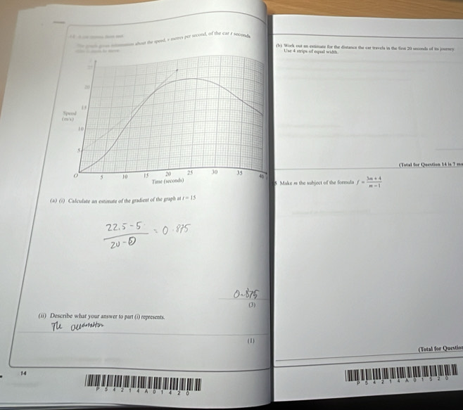 nt pou mmo about the speed, a metres per secoral, of the car r seconds
(b) Work out an estimate for the distancs the car travels in the first 20 seconds of its joursey 
Use 4 strips of equal width 
(Total for Question 14 is 7 ma 
Make is the subject of the formula f= (3m+4)/m-1 
(a) (i) Calculate an estimate of the gradient of the graph at r=15
(3) 
(ii) Describe what your answer to part (i) represents. 
(1) 
(Total for Questio 
14 
B 4 2 4 A 0 2
A s 4 , : A 1 2