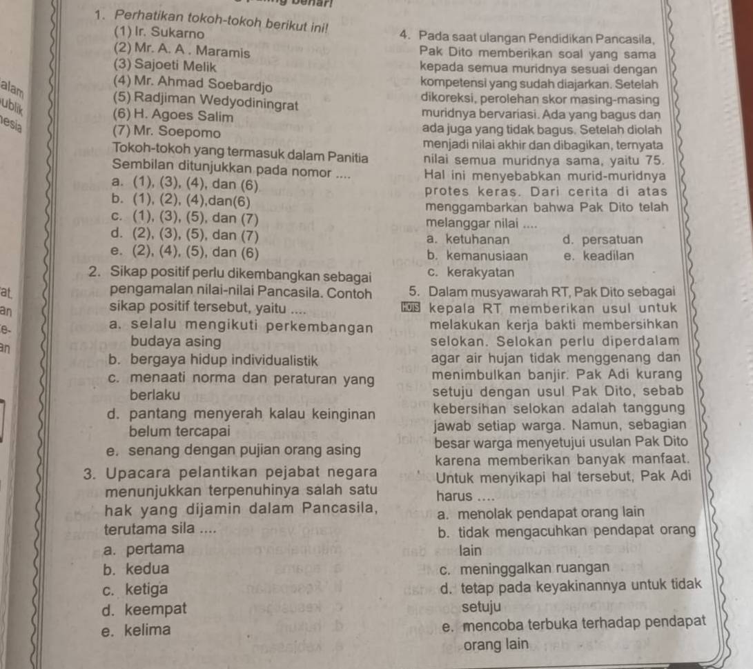 enar!
1. Perhatikan tokoh-tokoh berikut ini! 4. Pada saat ulangan Pendidikan Pancasila,
(1) Ir. Sukarno
(2) Mr. A. A . Maramis Pak Dito memberikan soal yang sama
(3) Sajoeti Melik kepada semua muridnya sesuai dengan
(4) Mr. Ahmad Soebardjo kompetensi yang sudah diajarkan. Setelah
alam
(5) Radjiman Wedyodiningrat dikoreksi, perolehan skor masing-masing
ublik
(6) H. Agoes Salim muridnya bervariasi. Ada yang bagus dan
esia
(7) Mr. Soepomo ada juga yang tidak bagus. Setelah diolah
menjadi nilai akhir dan dibagikan, ternyata
Tokoh-tokoh yang termasuk dalam Panitia nilai semua muridnya sama, yaitu 75.
Sembilan ditunjukkan pada nomor .... Hal ini menyebabkan murid-muridnya
a. (1), (3), (4), dan (6)
protes keras. Dari cerita di atas
b. (1), (2), (4),dan(6)
menggambarkan bahwa Pak Dito telah
c. (1), (3), (5), dan (7) melanggar nilai ....
d. (2), (3), (5), dan (7) a. ketuhanan d. persatuan
e. (2), (4), (5), dan (6) b. kemanusiaan e. keadilan
2. Sikap positif perlu dikembangkan sebagai c. kerakyatan
at 5. Dalam musyawarah RT, Pak Dito sebagai
pengamalan nilai-nilai Pancasila. Contoh
sikap positif tersebut, yaitu ....
an  kepala RT memberikan usul untuk
e-
a. selalu mengikuti perkembangan melakukan kerja bakti membersihkan
an
budaya asing selokan. Selokan perlu diperdalam
b. bergaya hidup individualistik agar air hujan tidak menggenang dan
c. menaati norma dan peraturan yang menimbulkan banjir. Pak Adi kurang
berlaku setuju dengan usul Pak Dito, sebab
kebersihan selokan adalah tanggung
d. pantang menyerah kalau keinginan jawab setiap warga. Namun, sebagian
belum tercapai
e. senang dengan pujian orang asing besar warga menyetujui usulan Pak Dito
karena memberikan banyak manfaat.
3. Upacara pelantikan pejabat negara Untuk menyikapi hal tersebut, Pak Adi
menunjukkan terpenuhinya salah satu harus …
hak yang dijamin dalam Pancasila, a. menolak pendapat orang lain
terutama sila .... b. tidak mengacuhkan pendapat orang
a. pertama lain
b. kedua c. meninggalkan ruangan
c. ketiga d. tetap pada keyakinannya untuk tidak
d. keempat setuju
e. kelima e. mencoba terbuka terhadap pendapat
orang lain