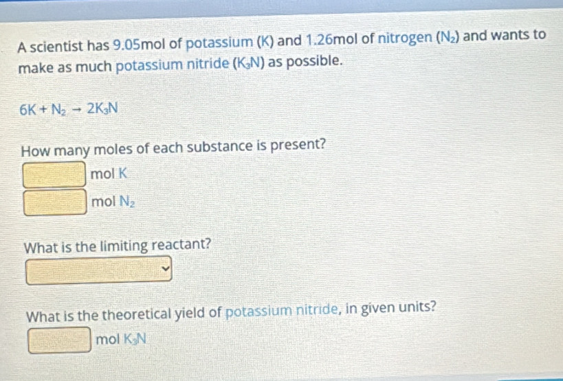 A scientist has 9.05mol of potassium (K) and 1.26mol of nitrogen (N_2) and wants to 
make as much potassium nitride (K_3N) as possible.
6K+N_2to 2K_3N
How many moles of each substance is present?
mol K
mol N_2
What is the limiting reactant? 
What is the theoretical yield of potassium nitride, in given units?
mol K_3N